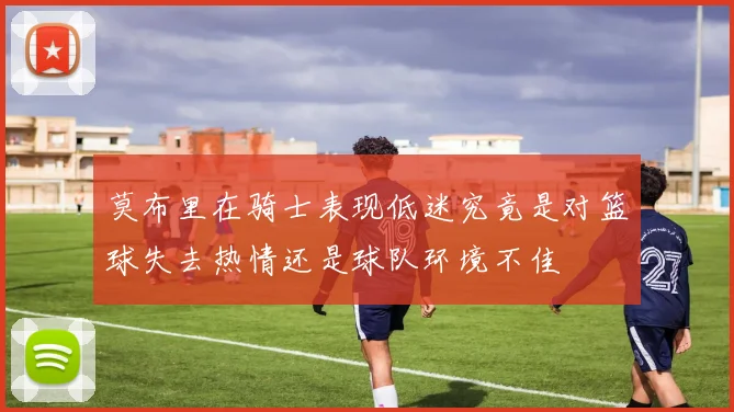 莫布里在骑士表现低迷究竟是对篮球失去热情还是球队环境不佳