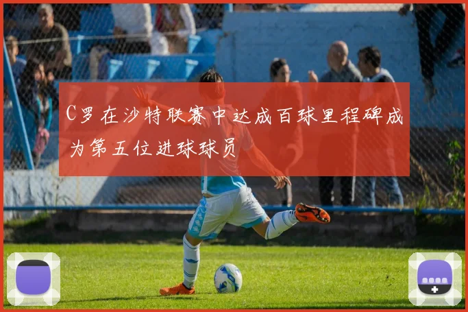 C罗在沙特联赛中达成百球里程碑成为第五位进球球员