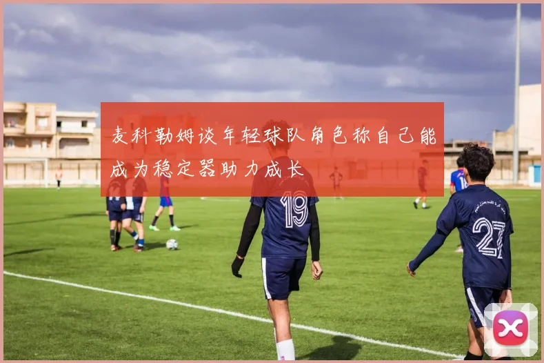 麦科勒姆谈年轻球队角色称自己能成为稳定器助力成长
