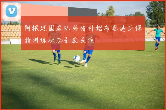 阿根廷国家队或将补招布恩迪亚保持训练状态引发关注