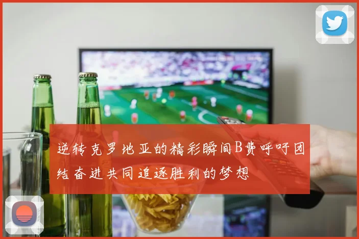 逆转克罗地亚的精彩瞬间B费呼吁团结奋进共同追逐胜利的梦想