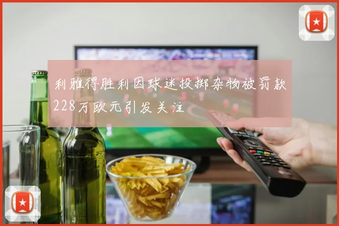 利雅得胜利因球迷投掷杂物被罚款228万欧元引发关注