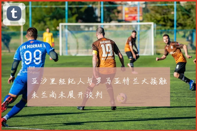 亚沙里经纪人与罗马亚特兰大接触米兰尚未展开谈判