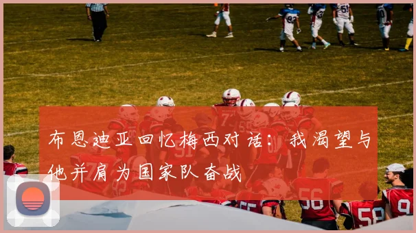 布恩迪亚回忆梅西对话：我渴望与他并肩为国家队奋战