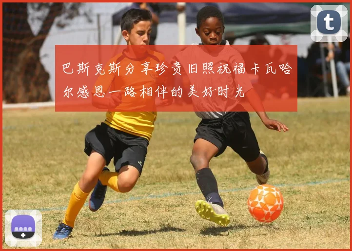 巴斯克斯分享珍贵旧照祝福卡瓦哈尔感恩一路相伴的美好时光