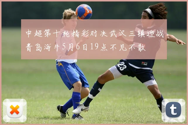 中超第十轮精彩对决武汉三镇迎战青岛海牛5月6日19点不见不散