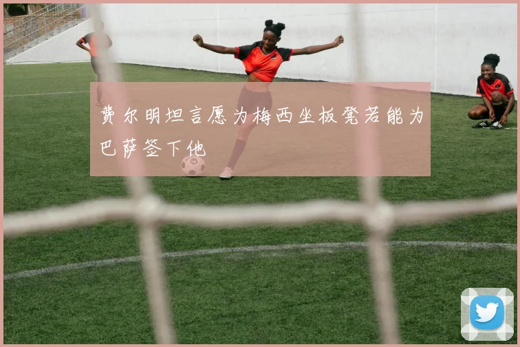 费尔明坦言愿为梅西坐板凳若能为巴萨签下他