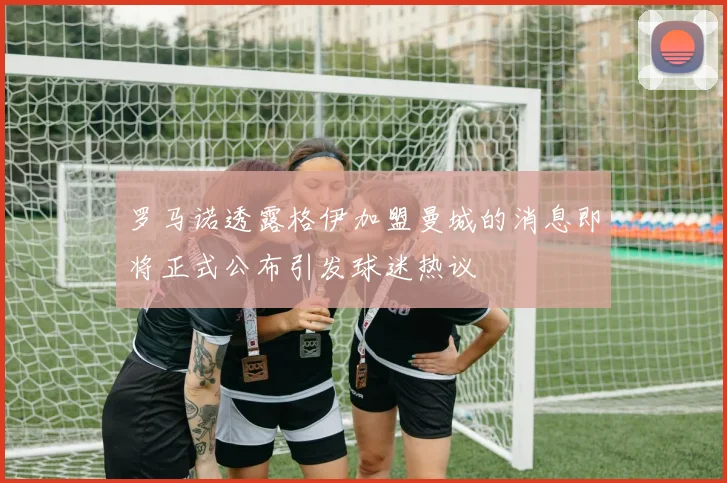 罗马诺透露格伊加盟曼城的消息即将正式公布引发球迷热议