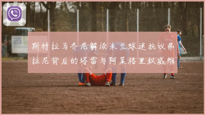 斯特拉马乔尼解读米兰球迷抗议弗拉尼背后的塔雷与阿莱格里权威维护