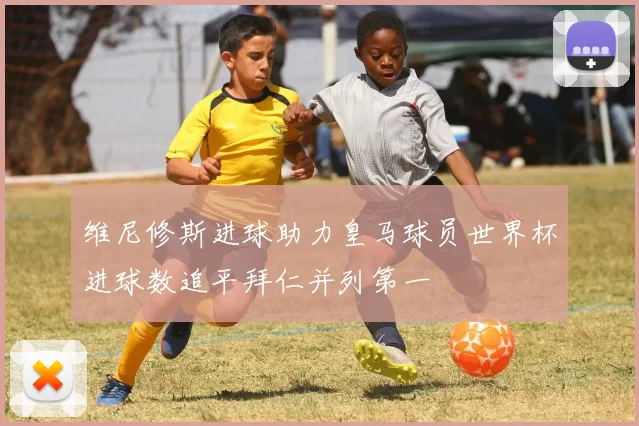 维尼修斯进球助力皇马球员世界杯进球数追平拜仁并列第一