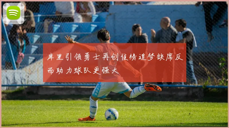 库里引领勇士再创佳绩追梦缺席反而助力球队更强大
