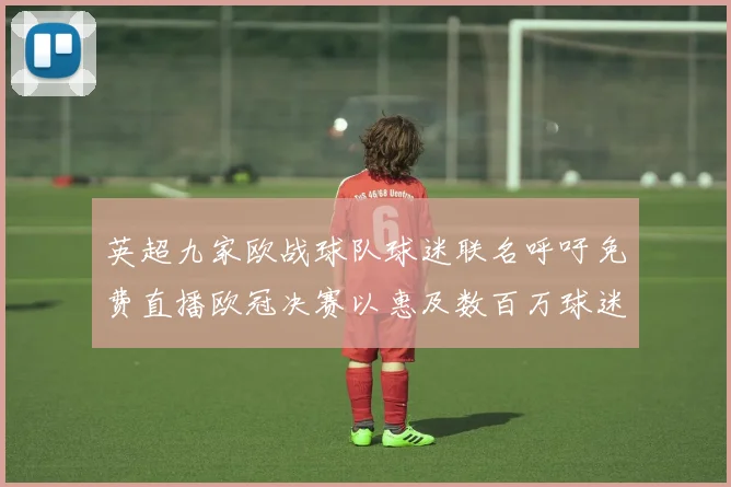英超九家欧战球队球迷联名呼吁免费直播欧冠决赛以惠及数百万球迷