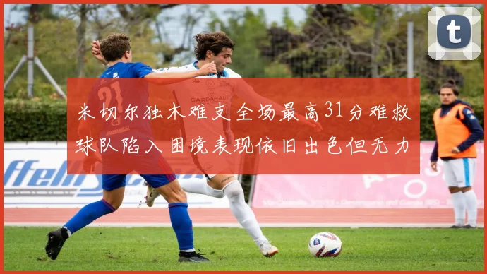 米切尔独木难支全场最高31分难救球队陷入困境表现依旧出色但无力回天