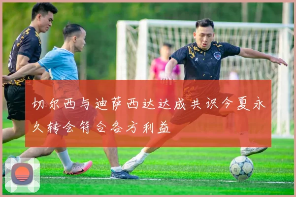 切尔西与迪萨西达达成共识今夏永久转会符合各方利益