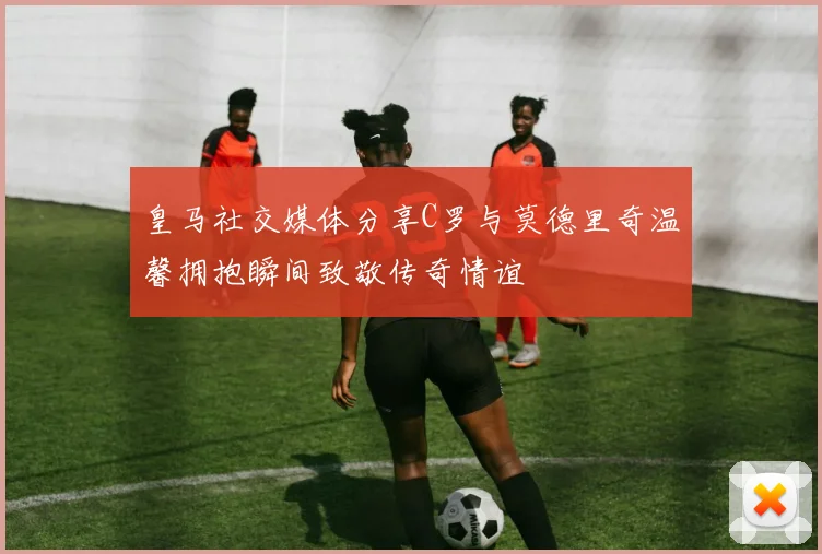 皇马社交媒体分享C罗与莫德里奇温馨拥抱瞬间致敬传奇情谊