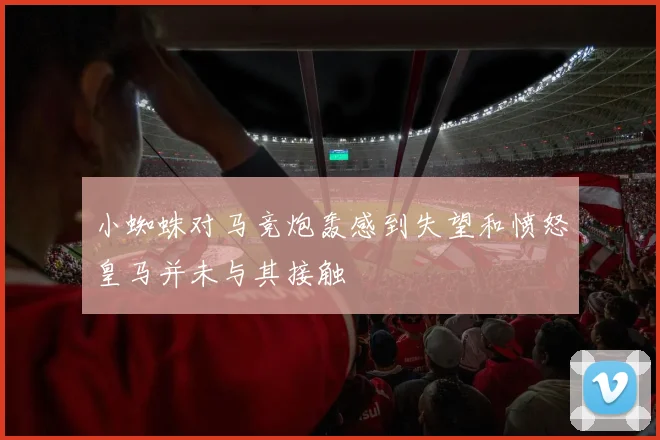 小蜘蛛对马竞炮轰感到失望和愤怒皇马并未与其接触