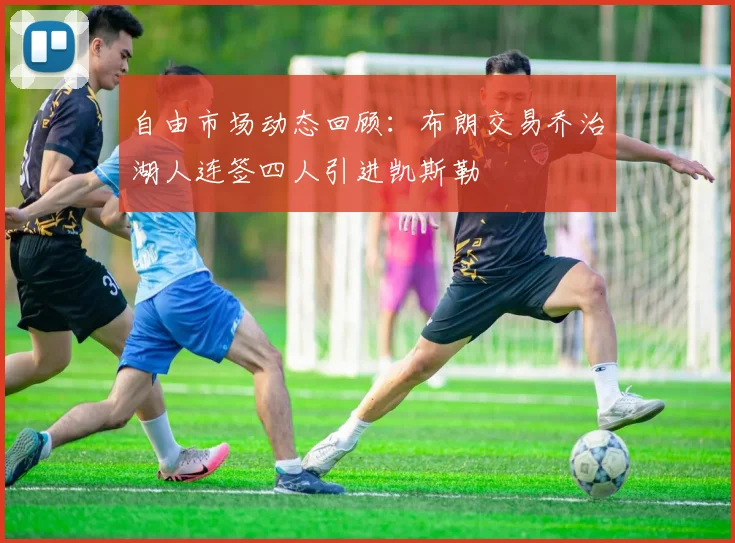 自由市场动态回顾：布朗交易乔治湖人连签四人引进凯斯勒