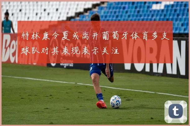 特林康今夏或离开葡萄牙体育多支球队对其表现表示关注