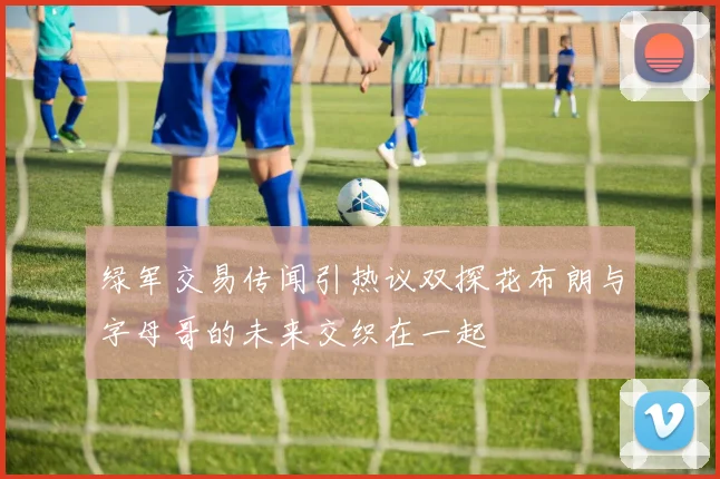绿军交易传闻引热议双探花布朗与字母哥的未来交织在一起