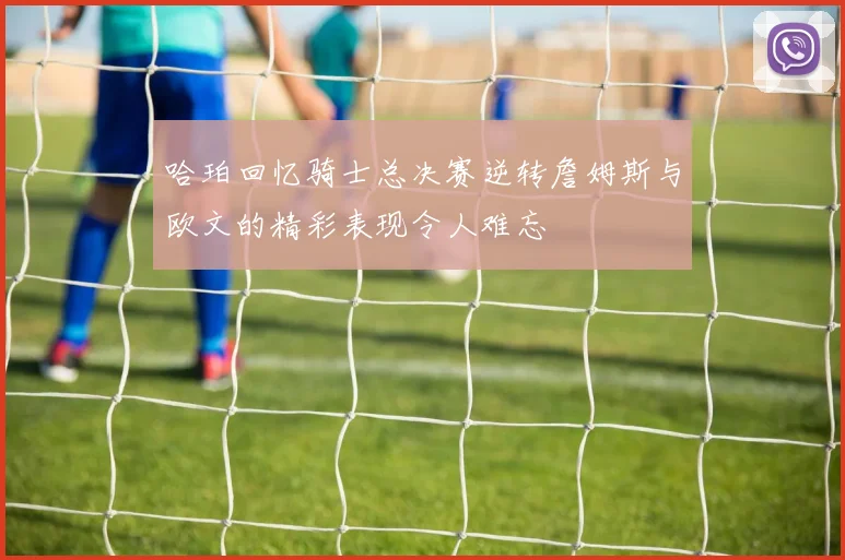 哈珀回忆骑士总决赛逆转詹姆斯与欧文的精彩表现令人难忘