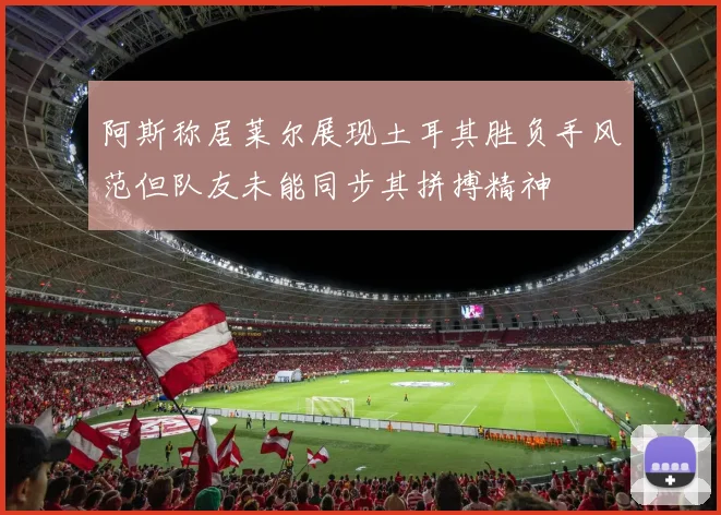 阿斯称居莱尔展现土耳其胜负手风范但队友未能同步其拼搏精神