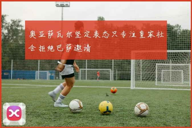 奥亚萨瓦尔坚定表态只专注皇家社会拒绝巴萨邀请