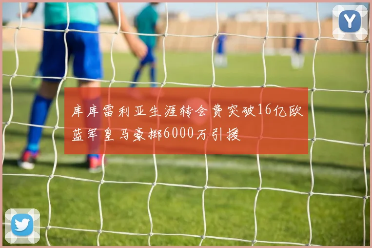 库库雷利亚生涯转会费突破16亿欧蓝军皇马豪掷6000万引援